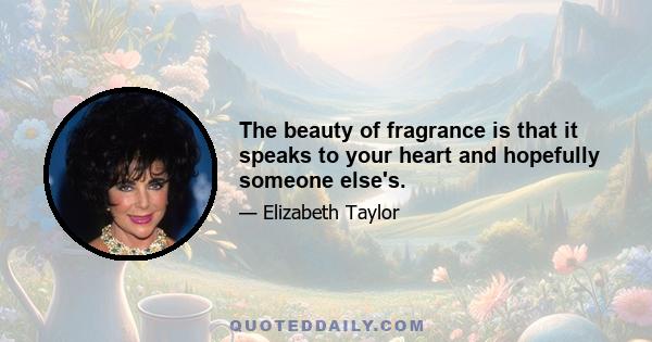 The beauty of fragrance is that it speaks to your heart and hopefully someone else's.