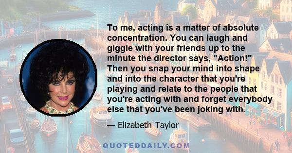 To me, acting is a matter of absolute concentration. You can laugh and giggle with your friends up to the minute the director says, Action! Then you snap your mind into shape and into the character that you're playing