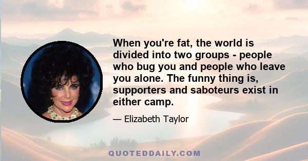 When you're fat, the world is divided into two groups - people who bug you and people who leave you alone. The funny thing is, supporters and saboteurs exist in either camp.