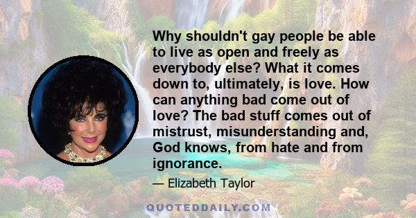 Why shouldn't gay people be able to live as open and freely as everybody else? What it comes down to, ultimately, is love. How can anything bad come out of love? The bad stuff comes out of mistrust, misunderstanding