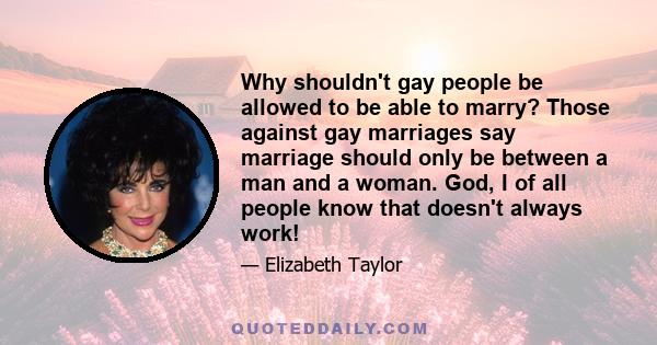 Why shouldn't gay people be allowed to be able to marry? Those against gay marriages say marriage should only be between a man and a woman. God, I of all people know that doesn't always work!