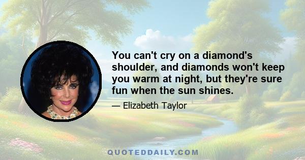 You can't cry on a diamond's shoulder, and diamonds won't keep you warm at night, but they're sure fun when the sun shines.