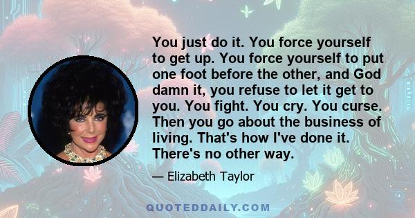 You just do it. You force yourself to get up. You force yourself to put one foot before the other, and God damn it, you refuse to let it get to you. You fight. You cry. You curse. Then you go about the business of