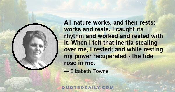 All nature works, and then rests; works and rests. I caught its rhythm and worked and rested with it. When I felt that inertia stealing over me, I rested; and while resting my power recuperated - the tide rose in me.