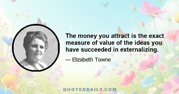 The money you attract is the exact measure of value of the ideas you have succeeded in externalizing.