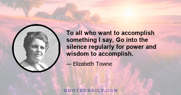 To all who want to accomplish something I say, Go into the silence regularly for power and wisdom to accomplish.