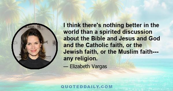 I think there's nothing better in the world than a spirited discussion about the Bible and Jesus and God and the Catholic faith, or the Jewish faith, or the Muslim faith--- any religion.