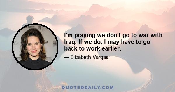 I'm praying we don't go to war with Iraq. If we do, I may have to go back to work earlier.