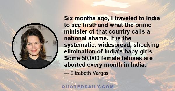 Six months ago, I traveled to India to see firsthand what the prime minister of that country calls a national shame. It is the systematic, widespread, shocking elimination of India's baby girls. Some 50,000 female