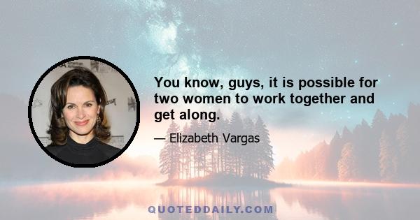 You know, guys, it is possible for two women to work together and get along.