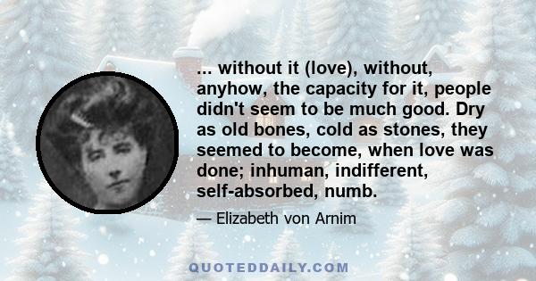 ... without it (love), without, anyhow, the capacity for it, people didn't seem to be much good. Dry as old bones, cold as stones, they seemed to become, when love was done; inhuman, indifferent, self-absorbed, numb.