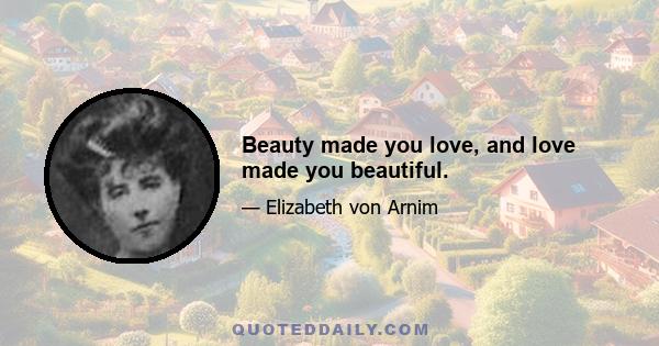 Beauty made you love, and love made you beautiful.