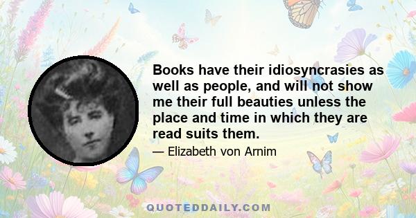 Books have their idiosyncrasies as well as people, and will not show me their full beauties unless the place and time in which they are read suits them.