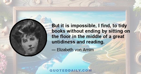 But it is impossible, I find, to tidy books without ending by sitting on the floor in the middle of a great untidiness and reading.