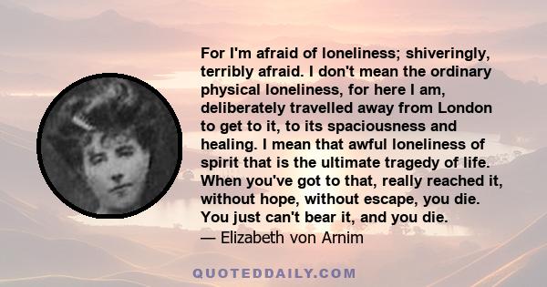 For I'm afraid of loneliness; shiveringly, terribly afraid. I don't mean the ordinary physical loneliness, for here I am, deliberately travelled away from London to get to it, to its spaciousness and healing. I mean