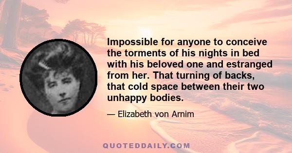 Impossible for anyone to conceive the torments of his nights in bed with his beloved one and estranged from her. That turning of backs, that cold space between their two unhappy bodies.