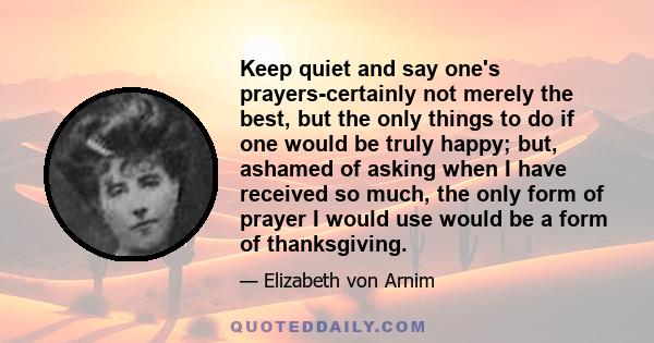 Keep quiet and say one's prayers-certainly not merely the best, but the only things to do if one would be truly happy; but, ashamed of asking when I have received so much, the only form of prayer I would use would be a