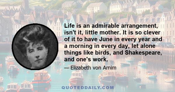 Life is an admirable arrangement, isn't it, little mother. It is so clever of it to have June in every year and a morning in every day, let alone things like birds, and Shakespeare, and one's work.