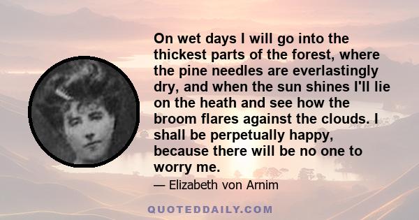 On wet days I will go into the thickest parts of the forest, where the pine needles are everlastingly dry, and when the sun shines I'll lie on the heath and see how the broom flares against the clouds. I shall be