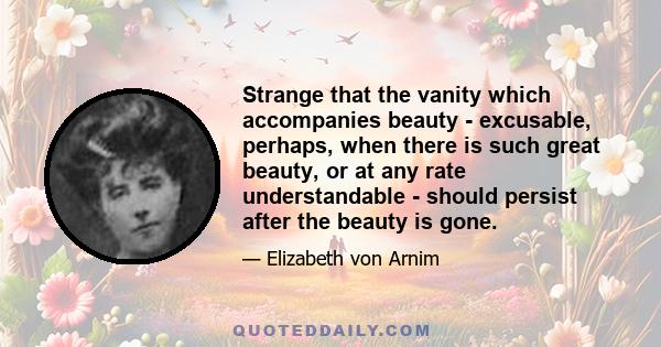 Strange that the vanity which accompanies beauty - excusable, perhaps, when there is such great beauty, or at any rate understandable - should persist after the beauty is gone.