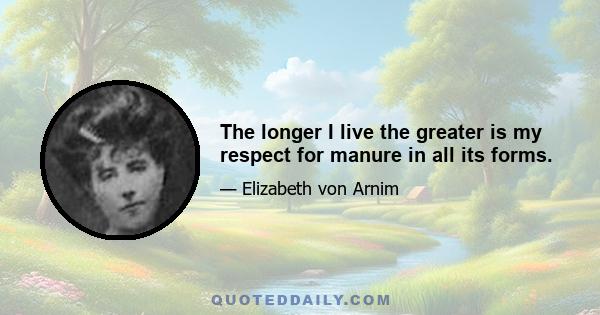 The longer I live the greater is my respect for manure in all its forms.