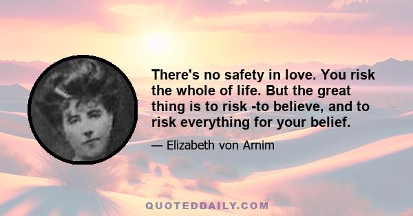 There's no safety in love. You risk the whole of life. But the great thing is to risk -to believe, and to risk everything for your belief.