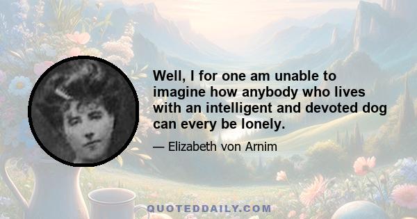 Well, I for one am unable to imagine how anybody who lives with an intelligent and devoted dog can every be lonely.