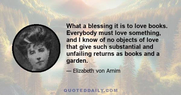 What a blessing it is to love books. Everybody must love something, and I know of no objects of love that give such substantial and unfailing returns as books and a garden.