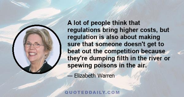 A lot of people think that regulations bring higher costs, but regulation is also about making sure that someone doesn't get to beat out the competition because they're dumping filth in the river or spewing poisons in