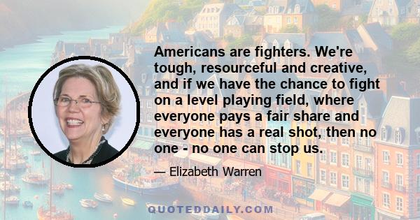 Americans are fighters. We're tough, resourceful and creative, and if we have the chance to fight on a level playing field, where everyone pays a fair share and everyone has a real shot, then no one - no one can stop us.