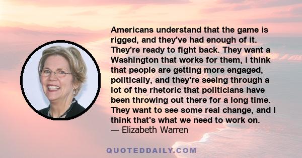 Americans understand that the game is rigged, and they've had enough of it. They're ready to fight back. They want a Washington that works for them, i think that people are getting more engaged, politically, and they're 