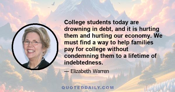 College students today are drowning in debt, and it is hurting them and hurting our economy. We must find a way to help families pay for college without condemning them to a lifetime of indebtedness.