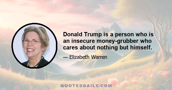 Donald Trump is a person who is an insecure money-grubber who cares about nothing but himself.