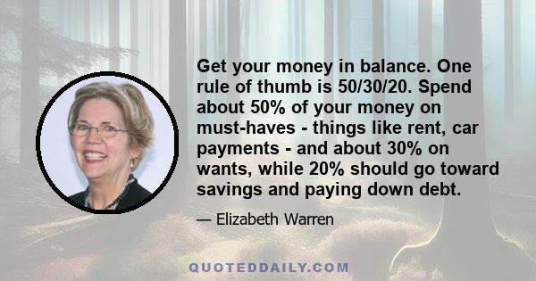 Get your money in balance. One rule of thumb is 50/30/20. Spend about 50% of your money on must-haves - things like rent, car payments - and about 30% on wants, while 20% should go toward savings and paying down debt.