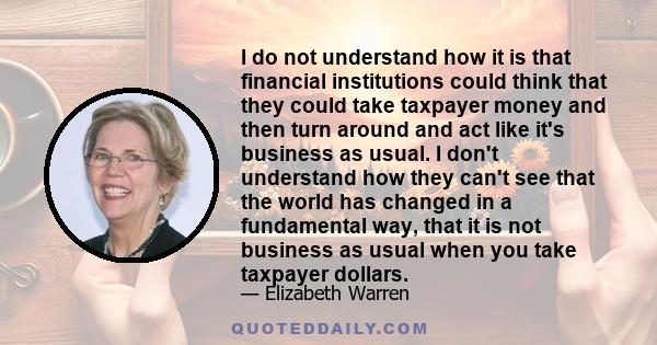 I do not understand how it is that financial institutions could think that they could take taxpayer money and then turn around and act like it's business as usual. I don't understand how they can't see that the world