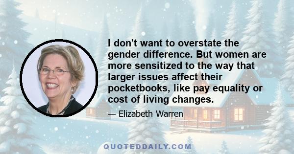 I don't want to overstate the gender difference. But women are more sensitized to the way that larger issues affect their pocketbooks, like pay equality or cost of living changes.