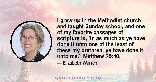 I grew up in the Methodist church and taught Sunday school, and one of my favorite passages of scripture is, 'in as much as ye have done it unto one of the least of these my brethren, ye have done it unto me.'' Matthew