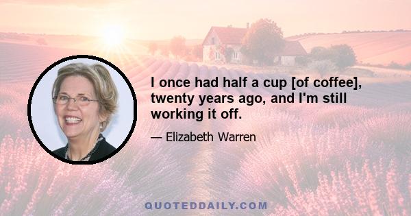 I once had half a cup [of coffee], twenty years ago, and I'm still working it off.