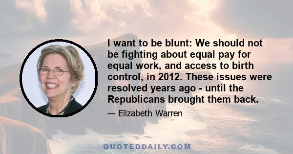 I want to be blunt: We should not be fighting about equal pay for equal work, and access to birth control, in 2012. These issues were resolved years ago - until the Republicans brought them back.