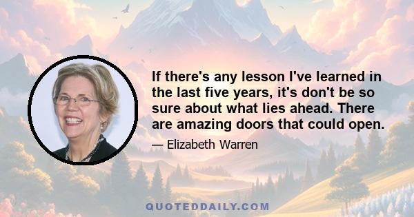 If there's any lesson I've learned in the last five years, it's don't be so sure about what lies ahead. There are amazing doors that could open.