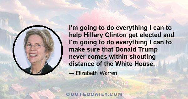 I'm going to do everything I can to help Hillary Clinton get elected and I'm going to do everything I can to make sure that Donald Trump never comes within shouting distance of the White House.