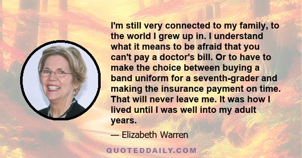 I'm still very connected to my family, to the world I grew up in. I understand what it means to be afraid that you can't pay a doctor's bill. Or to have to make the choice between buying a band uniform for a