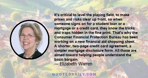 It's critical to level the playing field, to make prices and risks clear up front, so when someone signs on for a student loan or a mortgage or a credit card, they know the tricks and traps hidden in the fine print.