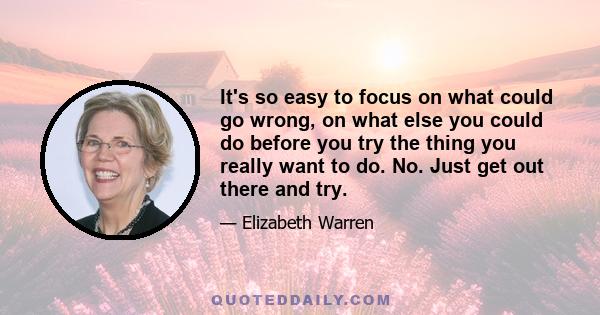 It's so easy to focus on what could go wrong, on what else you could do before you try the thing you really want to do. No. Just get out there and try.