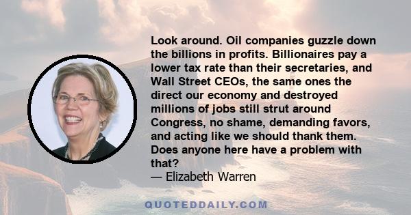 Look around. Oil companies guzzle down the billions in profits. Billionaires pay a lower tax rate than their secretaries, and Wall Street CEOs, the same ones the direct our economy and destroyed millions of jobs still