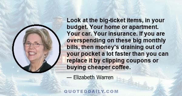 Look at the big-ticket items, in your budget. Your home or apartment. Your car. Your insurance. If you are overspending on these big monthly bills, then money's draining out of your pocket a lot faster than you can