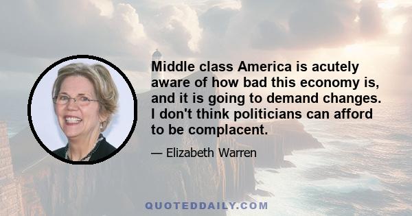 Middle class America is acutely aware of how bad this economy is, and it is going to demand changes. I don't think politicians can afford to be complacent.