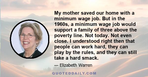 My mother saved our home with a minimum wage job. But in the 1960s, a minimum wage job would support a family of three above the poverty line. Not today. Not even close. I understood right then that people can work