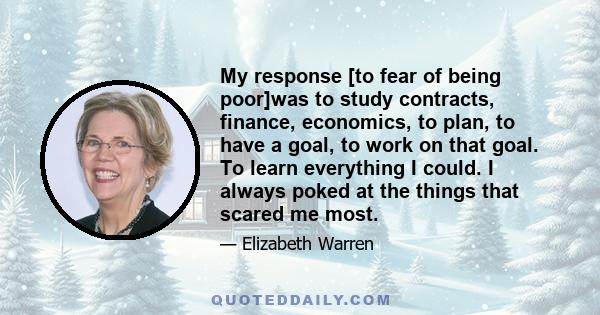 My response [to fear of being poor]was to study contracts, finance, economics, to plan, to have a goal, to work on that goal. To learn everything I could. I always poked at the things that scared me most.