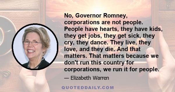 No, Governor Romney, corporations are not people. People have hearts, they have kids, they get jobs, they get sick, they cry, they dance. They live, they love, and they die. And that matters. That matters because we